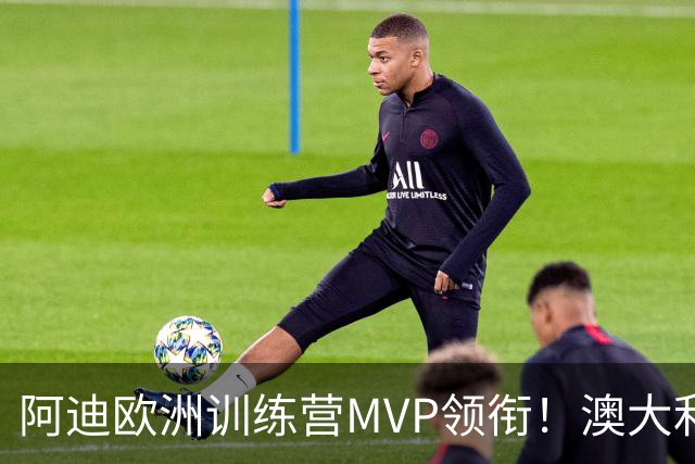 阿迪欧洲训练营MVP领衔！澳大利亚6月21日以年轻阵容对阵中国男篮